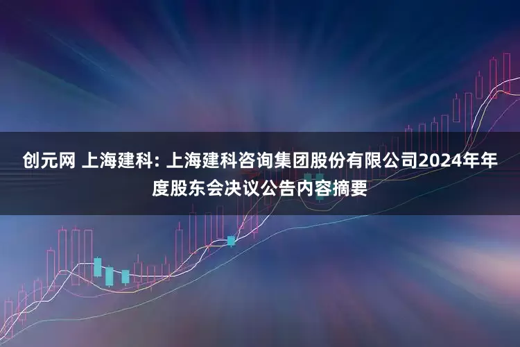 创元网 上海建科: 上海建科咨询集团股份有限公司2024年年度股东会决议公告内容摘要