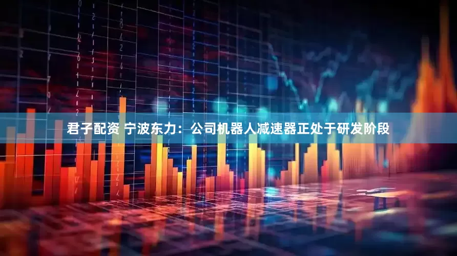 君子配资 宁波东力：公司机器人减速器正处于研发阶段