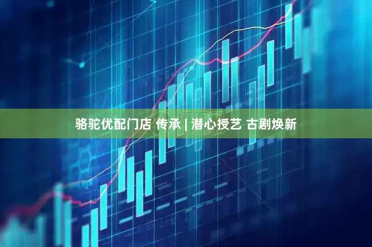骆驼优配门店 传承 | 潜心授艺 古剧焕新