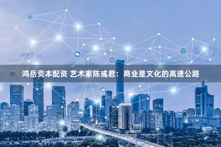 鸿岳资本配资 艺术家陈彧君：商业是文化的高速公路