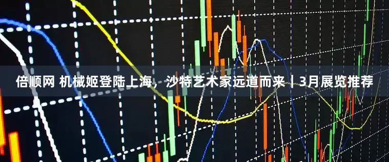 倍顺网 机械姬登陆上海，沙特艺术家远道而来｜3月展览推荐