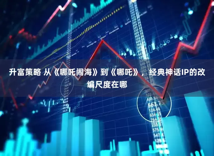 升富策略 从《哪吒闹海》到《哪吒》，经典神话IP的改编尺度在哪