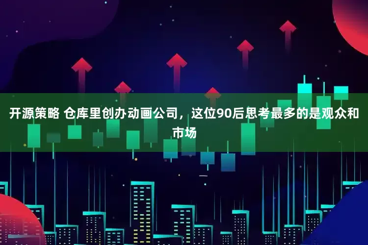 开源策略 仓库里创办动画公司，这位90后思考最多的是观众和市场