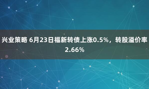 兴业策略 6月23日福新转债上涨0.5%，转股溢价率2.66%