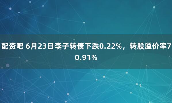 配资吧 6月23日李子转债下跌0.22%，转股溢价率70.91%