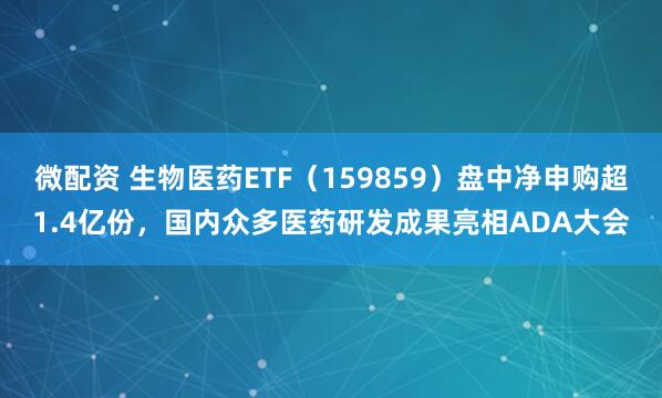 微配资 生物医药ETF（159859）盘中净申购超1.4亿份，国内众多医药研发成果亮相ADA大会