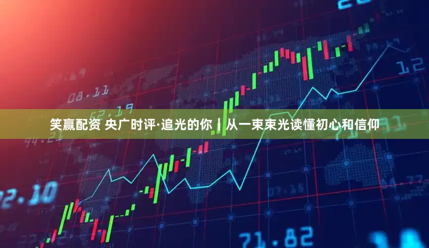 笑赢配资 央广时评·追光的你｜从一束束光读懂初心和信仰