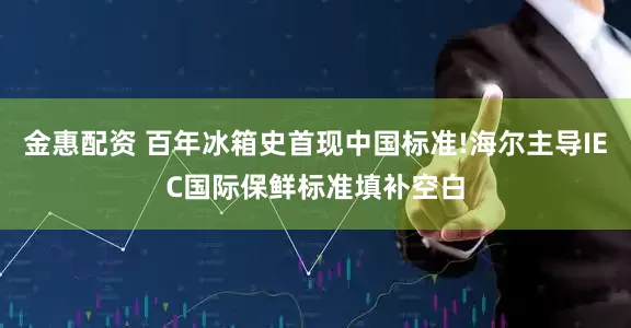 金惠配资 百年冰箱史首现中国标准!海尔主导IEC国际保鲜标准填补空白