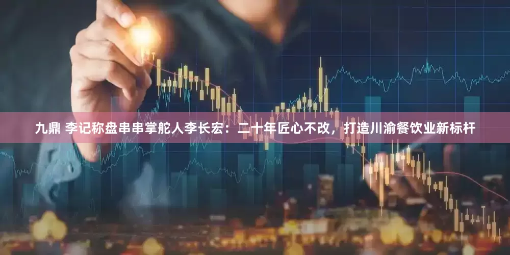 九鼎 李记称盘串串掌舵人李长宏：二十年匠心不改，打造川渝餐饮业新标杆