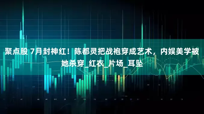 聚点股 7月封神红！陈都灵把战袍穿成艺术，内娱美学被她杀穿_红衣_片场_耳坠