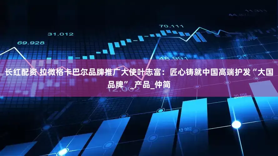 长红配资 拉微格卡巴尔品牌推广大使叶志富：匠心铸就中国高端护发“大国品牌”_产品_仲简