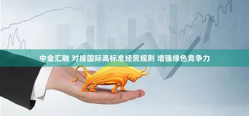 中金汇融 对接国际高标准经贸规则 增强绿色竞争力