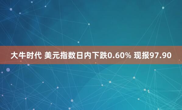大牛时代 美元指数日内下跌0.60% 现报97.90