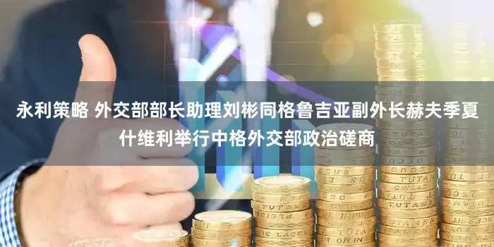 永利策略 外交部部长助理刘彬同格鲁吉亚副外长赫夫季夏什维利举行中格外交部政治磋商