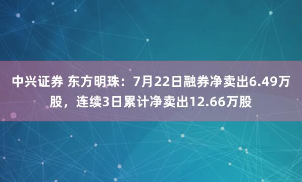 中兴证券 东方明珠：7月22日融券净卖出6.49万股，连续3日累计净卖出12.66万股