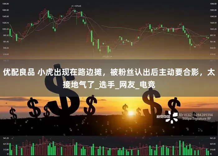 优配良品 小虎出现在路边摊，被粉丝认出后主动要合影，太接地气了_选手_网友_电竞