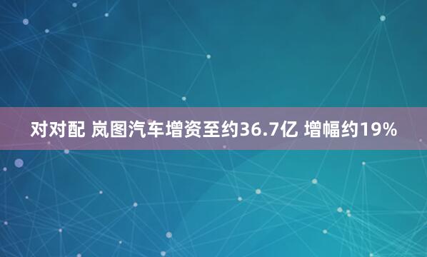 对对配 岚图汽车增资至约36.7亿 增幅约19%