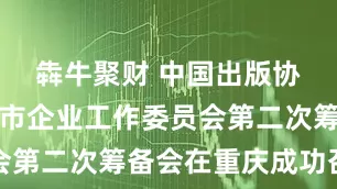 犇牛聚财 中国出版协会出版上市企业工作委员会第二次筹备会在重庆成功召开