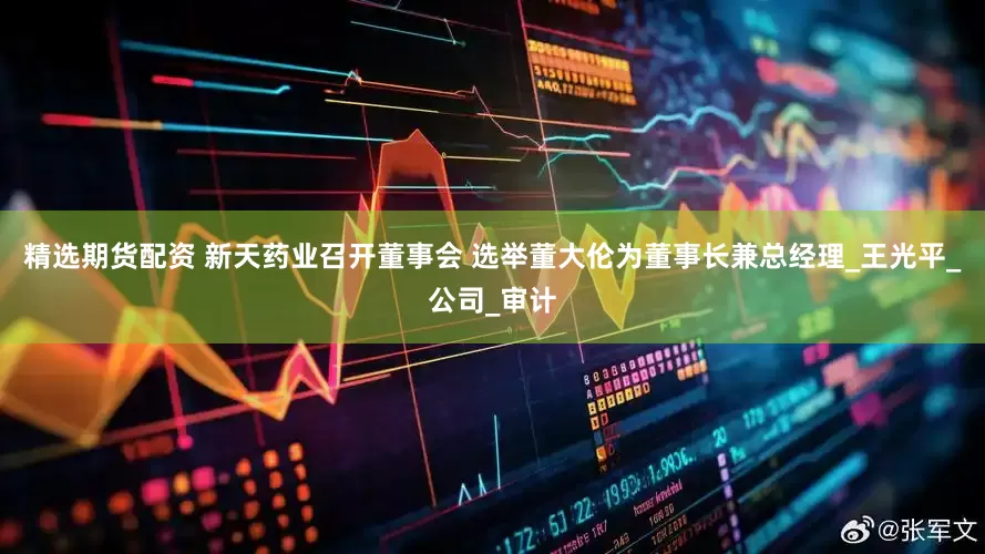 精选期货配资 新天药业召开董事会 选举董大伦为董事长兼总经理_王光平_公司_审计