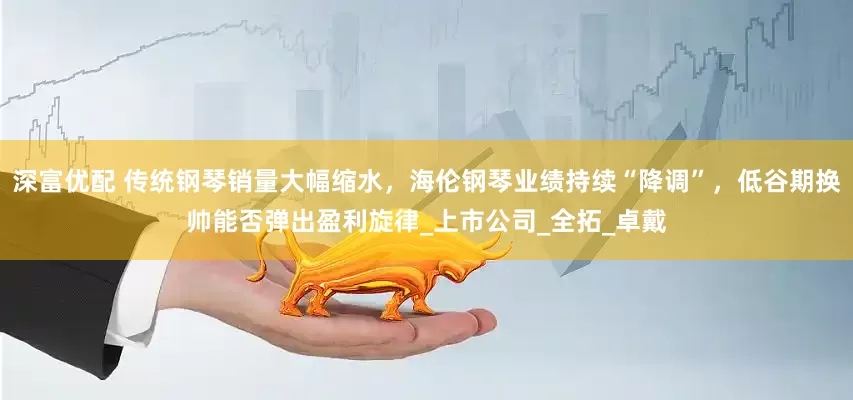 深富优配 传统钢琴销量大幅缩水，海伦钢琴业绩持续“降调”，低谷期换帅能否弹出盈利旋律_上市公司_全拓_卓戴