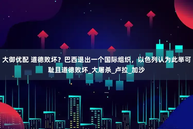 大御优配 道德败坏？巴西退出一个国际组织，以色列认为此举可耻且道德败坏_大屠杀_卢拉_加沙