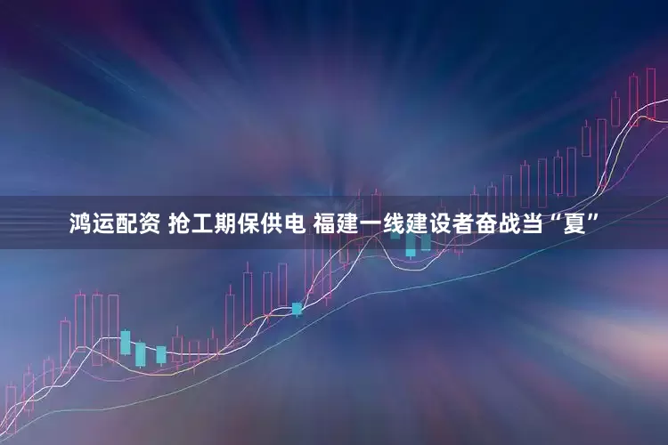 鸿运配资 抢工期保供电 福建一线建设者奋战当“夏”