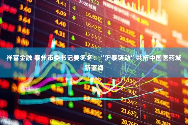 祥富金融 泰州市委书记姜冬冬：“沪泰链动”共拓中国医药城新蓝海