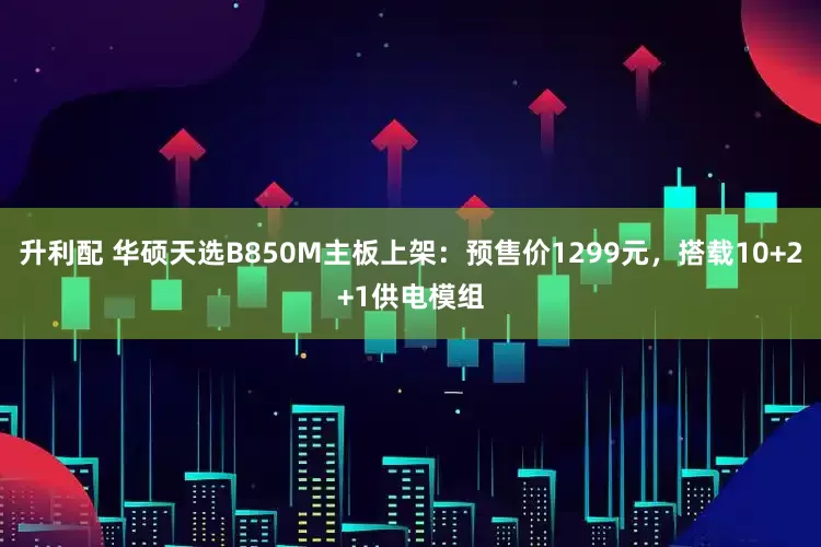 升利配 华硕天选B850M主板上架：预售价1299元，搭载10+2+1供电模组
