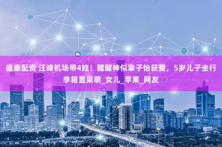 盛康配资 汪峰机场带4娃！醒醒神似章子怡获赞，5岁儿子坐行李箱显呆萌_女儿_苹果_网友