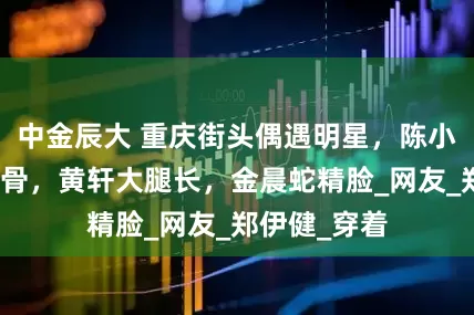 中金辰大 重庆街头偶遇明星，陈小春瘦成皮包骨，黄轩大腿长，金晨蛇精脸_网友_郑伊健_穿着