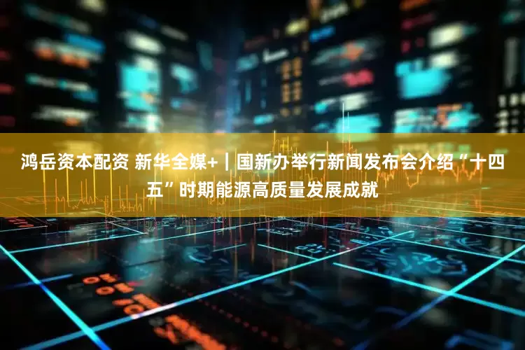 鸿岳资本配资 新华全媒+｜国新办举行新闻发布会介绍“十四五”时期能源高质量发展成就