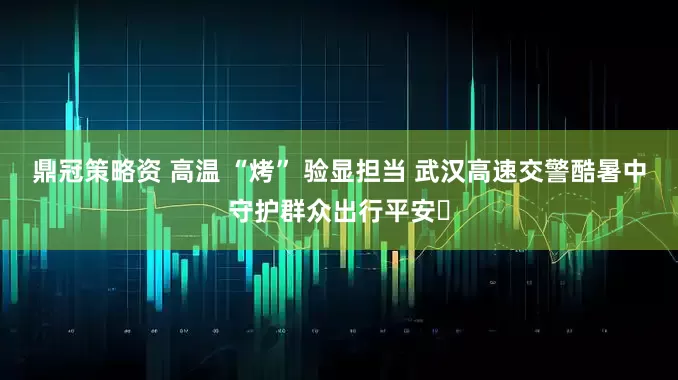 鼎冠策略资 高温 “烤” 验显担当 武汉高速交警酷暑中守护群众出行平安​