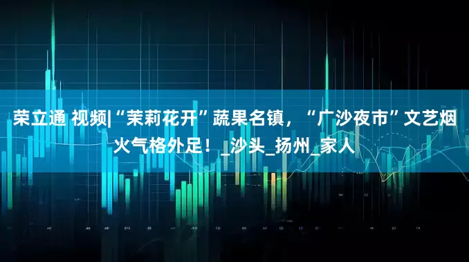 荣立通 视频|“茉莉花开”蔬果名镇，“广沙夜市”文艺烟火气格外足！_沙头_扬州_家人