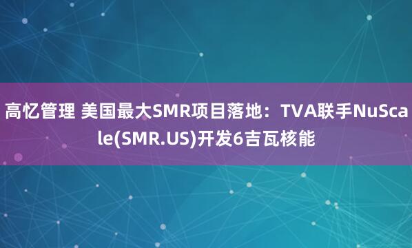高忆管理 美国最大SMR项目落地：TVA联手NuScale(SMR.US)开发6吉瓦核能