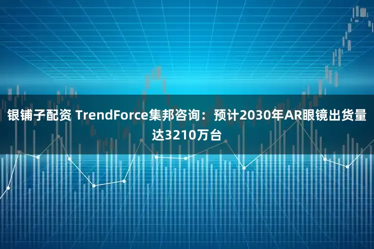 银铺子配资 TrendForce集邦咨询：预计2030年AR眼镜出货量达3210万台
