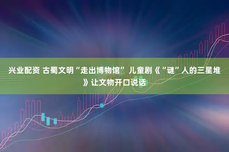 兴业配资 古蜀文明“走出博物馆” 儿童剧《“谜”人的三星堆》让文物开口说话