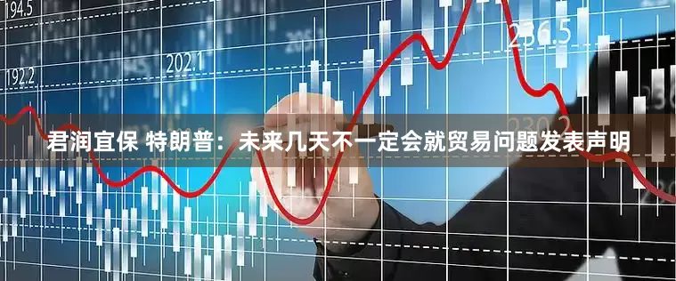 君润宜保 特朗普：未来几天不一定会就贸易问题发表声明