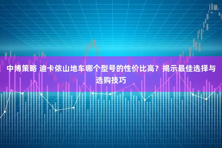 中博策略 迪卡侬山地车哪个型号的性价比高？揭示最佳选择与选购技巧