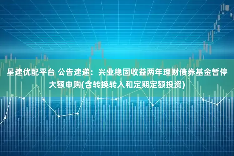 星速优配平台 公告速递：兴业稳固收益两年理财债券基金暂停大额申购(含转换转入和定期定额投资)